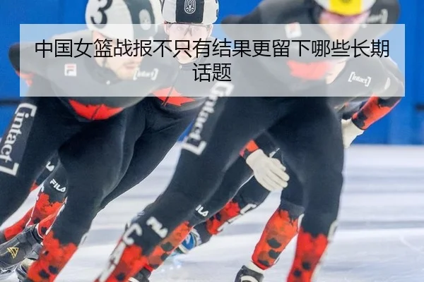 中国女篮战报不只有结果更留下哪些长期话题
